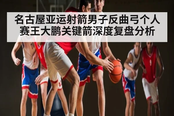 名古屋亚运射箭男子反曲弓个人赛王大鹏关键箭深度复盘分析