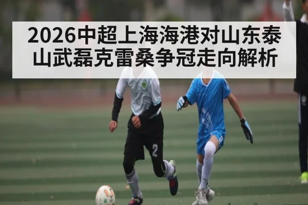 2026中超上海海港对山东泰山武磊克雷桑争冠走向解析