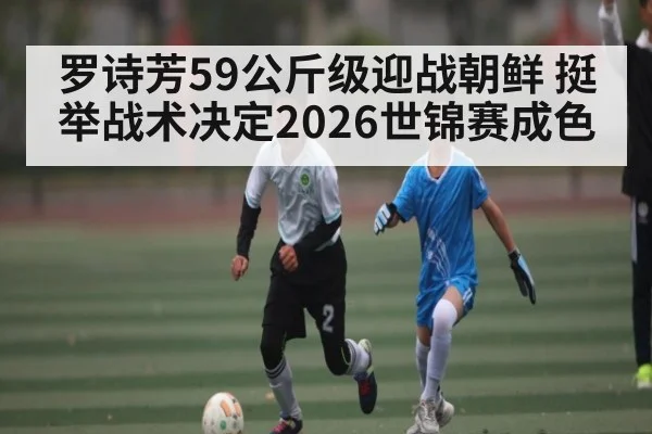 罗诗芳59公斤级迎战朝鲜 挺举战术决定2026世锦赛成色