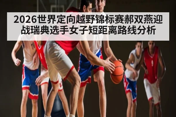 2026世界定向越野锦标赛郝双燕迎战瑞典选手女子短距离路线分析