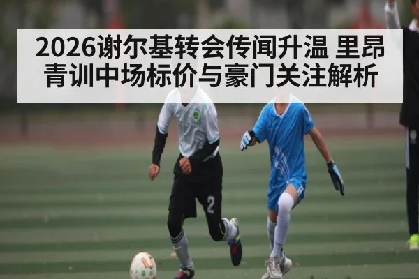 2026谢尔基转会传闻升温 里昂青训中场标价与豪门关注解析