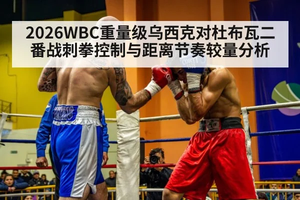 2026WBC重量级乌西克对杜布瓦二番战刺拳控制与距离节奏较量分析